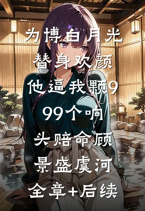 为博白月光替身欢颜，他逼我颗999个响头赔命顾景盛虞河:全章+后续