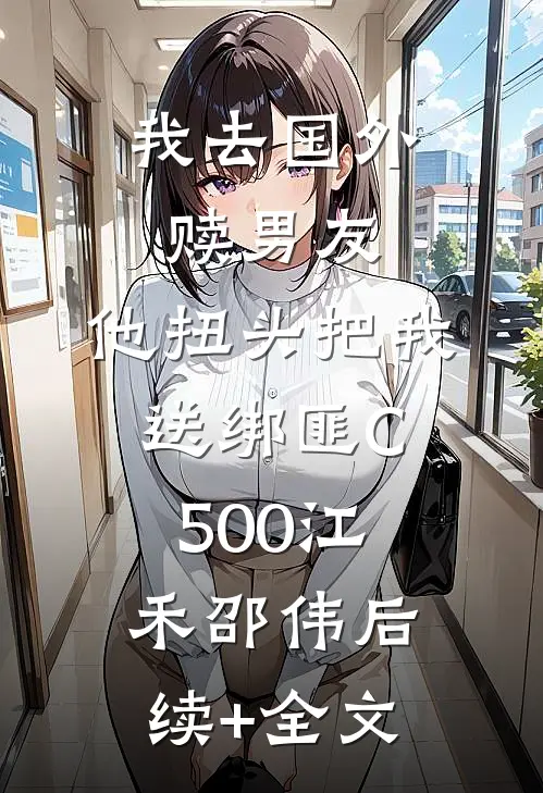 我去国外赎男友，他扭头把我送绑匪C500江禾邵伟后续+全文