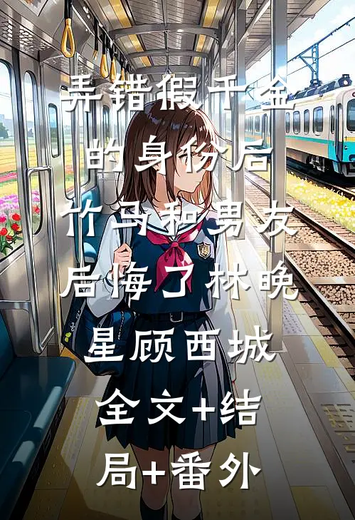 弄错假千金的身份后，竹马和男友后悔了林晚星顾西城:全文+结局+番外
