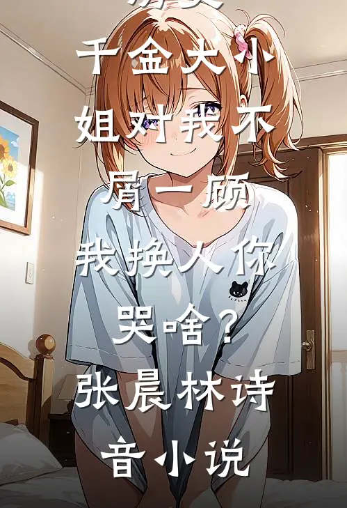 历史：千金大小姐对我不屑一顾，我换人你哭啥？张晨林诗音小说