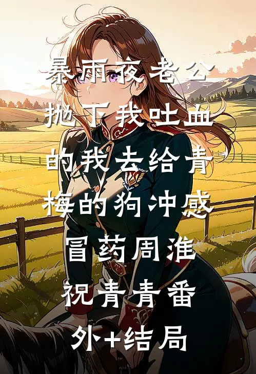 暴雨夜老公抛下我吐血的我去给青梅的狗冲感冒药周淮祝青青(番外)+(结局)