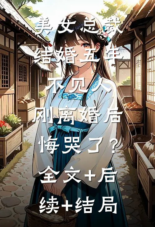 美女总裁结婚五年不见人，刚离婚后悔哭了？:全文+后续+结局