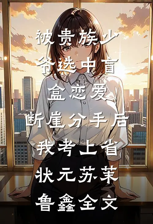 被贵族少爷选中盲盒恋爱，断崖分手后我考上省状元苏茉鲁鑫全文