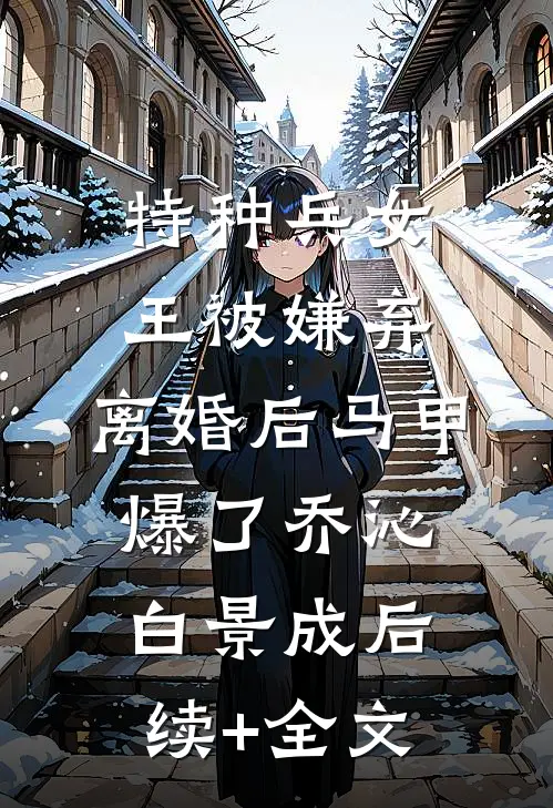 特种兵女王被嫌弃，离婚后马甲爆了乔沁白景成后续+全文
