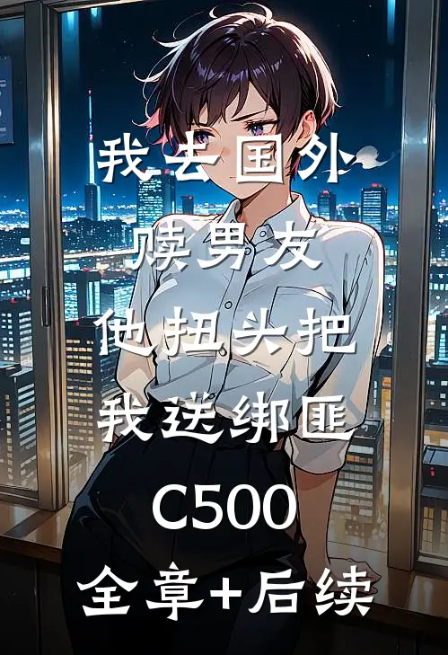 我去国外赎男友，他扭头把我送绑匪C500:全章+后续