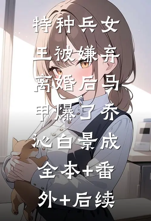 特种兵女王被嫌弃，离婚后马甲爆了乔沁白景成:全本+番外+后续