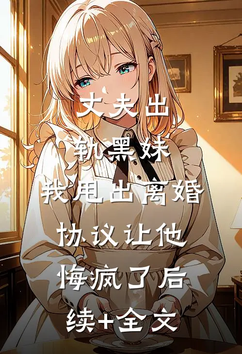 丈夫出轨黑妹，我甩出离婚协议让他悔疯了后续+全文