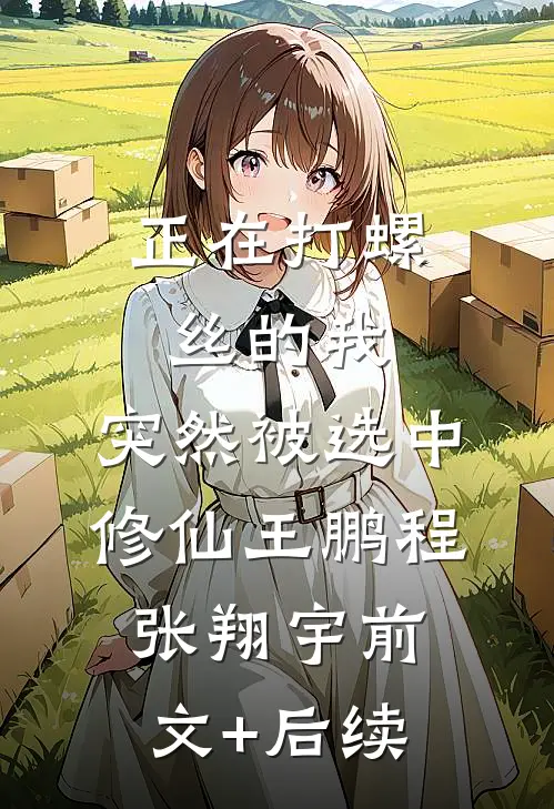 正在打螺丝的我，突然被选中修仙王鹏程张翔宇前文+后续
