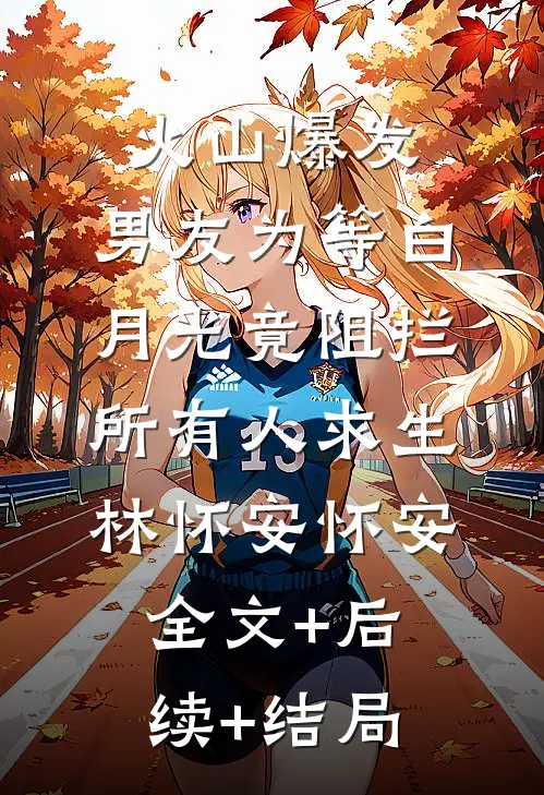 火山爆发，男友为等白月光竟阻拦所有人求生林怀安怀安全文+后续+结局