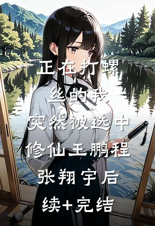正在打螺丝的我，突然被选中修仙王鹏程张翔宇后续+完结