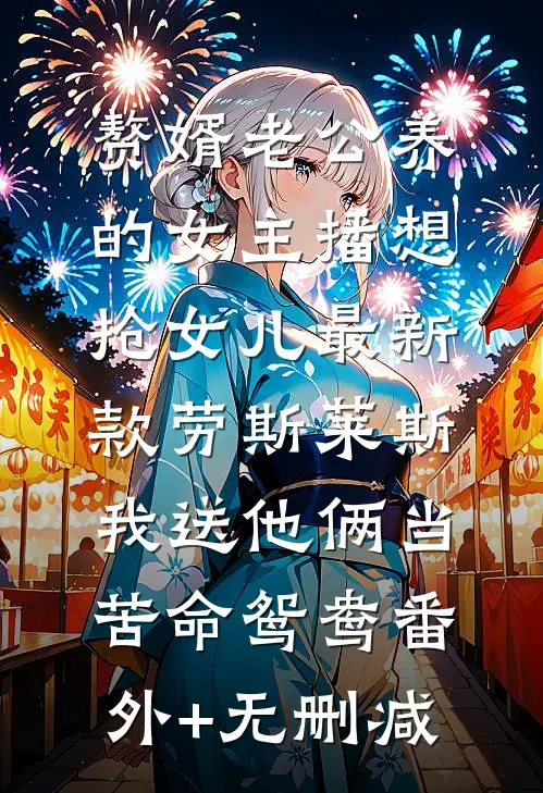 赘婿老公养的女主播想抢女儿最新款劳斯莱斯，我送他俩当苦命鸳鸯番外+无删减