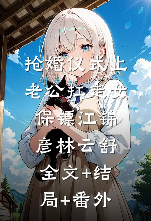 抢婚仪式上，老公扛走女保镖江锦彦林云舒:全文+结局+番外