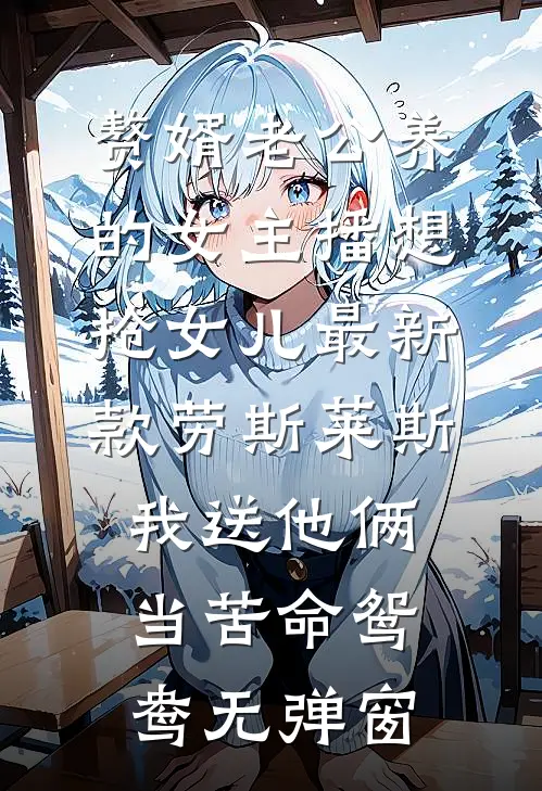 赘婿老公养的女主播想抢女儿最新款劳斯莱斯，我送他俩当苦命鸳鸯无弹窗