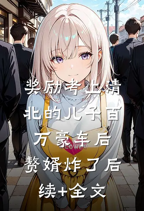 奖励考上清北的儿子百万豪车后，赘婿炸了后续+全文