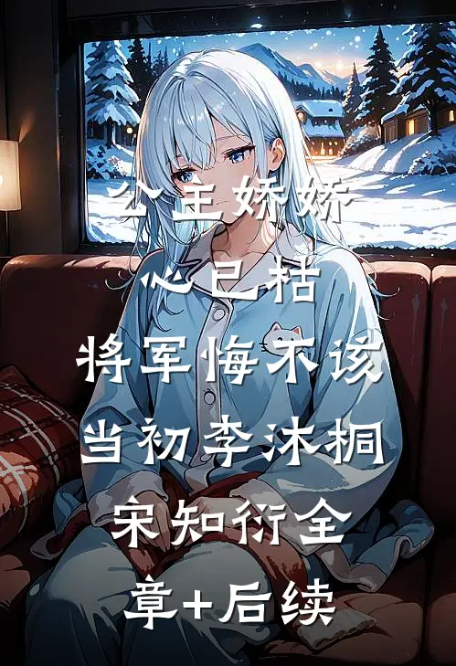 公主娇娇心已枯，将军悔不该当初李沐桐宋知衍全章+后续