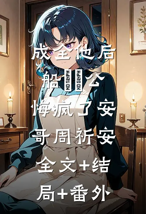 成全他后，船⻓⽼公悔疯了安哥周祈安:全文+结局+番外
