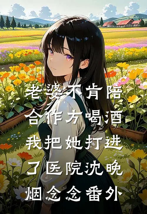 老婆不肯陪合作方喝酒，我把她打进了医院沈晚烟念念番外
