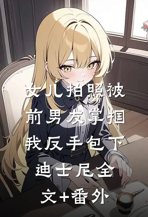 女儿拍照被前男友掌掴，我反手包下迪士尼全文+番外