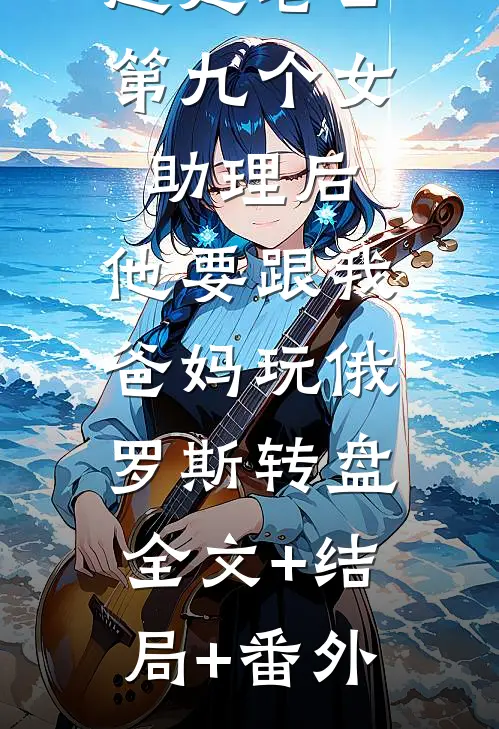 赶走老公第九个女助理后，他要跟我爸妈玩俄罗斯转盘:全文+结局+番外