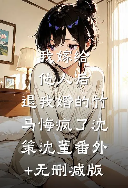 我嫁给他人后，退我婚的竹马悔疯了沈策沈董番外+无删减版