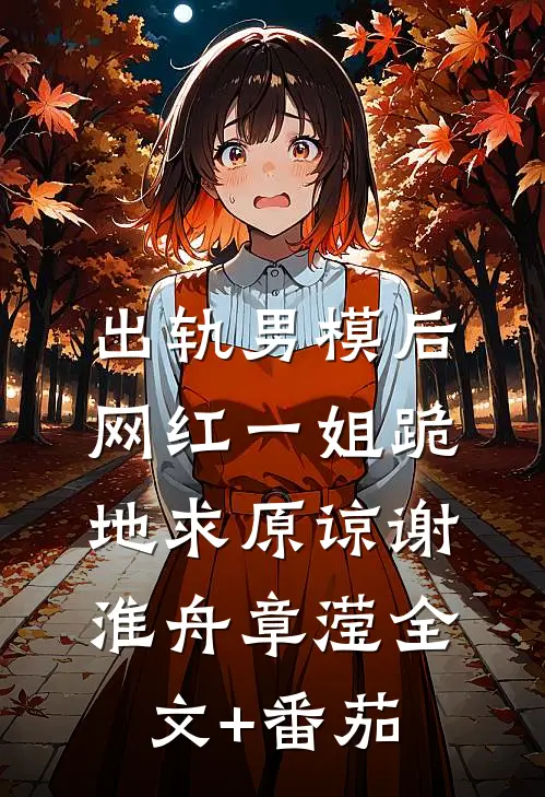 出轨男模后，网红一姐跪地求原谅谢淮舟章滢全文+番茄