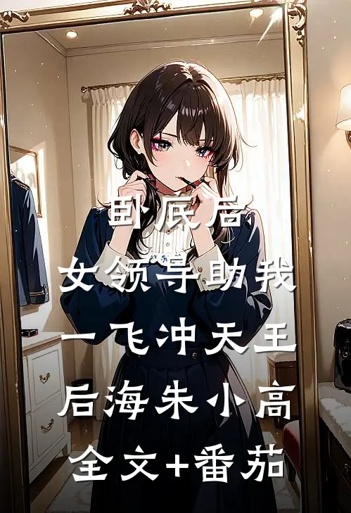 卧底后，女领导助我一飞冲天王后海朱小高全文+番茄