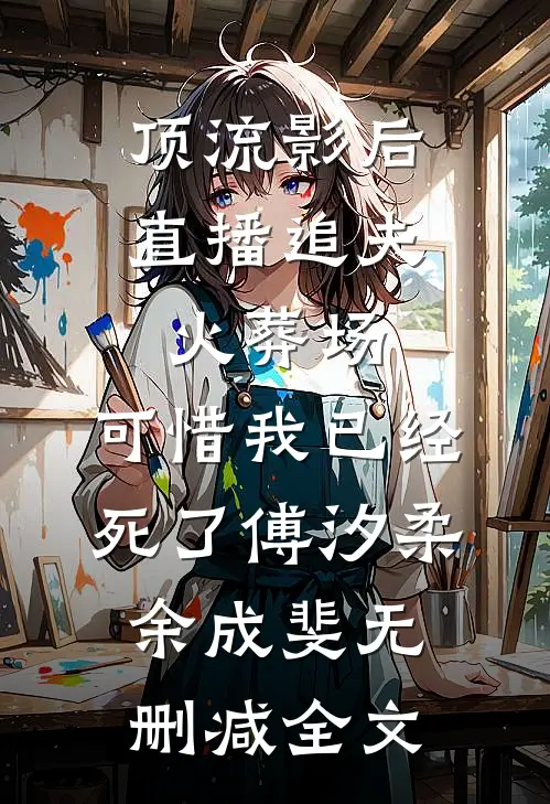 顶流影后直播追夫火葬场，可惜我已经死了傅汐柔余成斐无删减全文