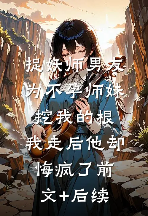 捉妖师男友为不孕师妹挖我的根，我走后他却悔疯了前文+后续