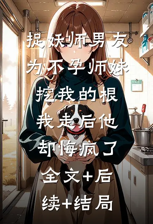 捉妖师男友为不孕师妹挖我的根，我走后他却悔疯了全文+后续+结局