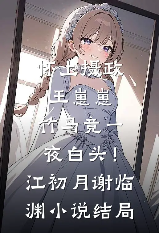 怀上摄政王崽崽，竹马竟一夜白头！江初月谢临渊小说结局