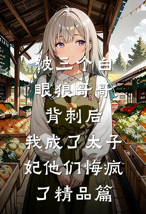 被三个白眼狼哥哥背刺后，我成了太子妃他们悔疯了精品篇
