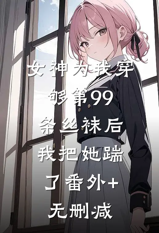 女神为我穿够第99条丝袜后，我把她踹了番外+无删减
