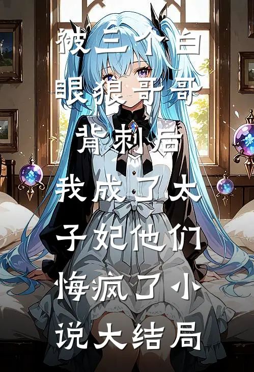 被三个白眼狼哥哥背刺后，我成了太子妃他们悔疯了小说大结局