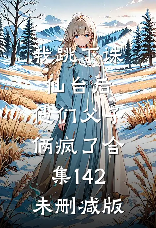 我跳下诛仙台后，他们父子俩疯了合集142未删减版