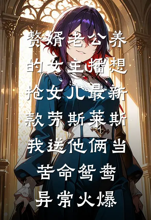 赘婿老公养的女主播想抢女儿最新款劳斯莱斯，我送他俩当苦命鸳鸯异常火爆