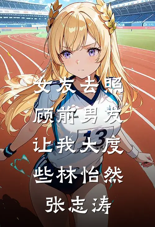 女友去照顾前男友，让我大度些林怡然张志涛
