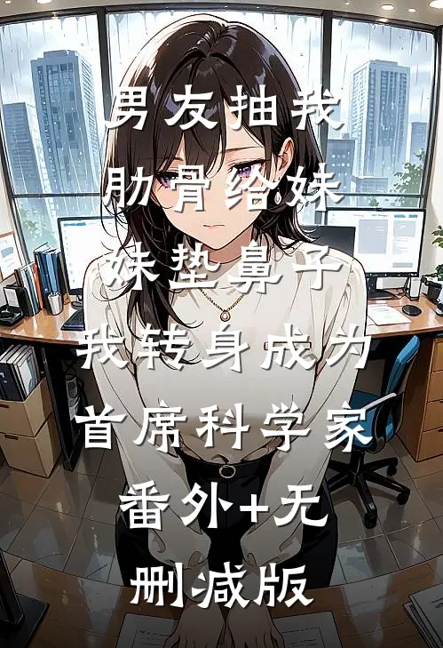 男友抽我肋骨给妹妹垫鼻子，我转身成为首席科学家:番外+无删减版