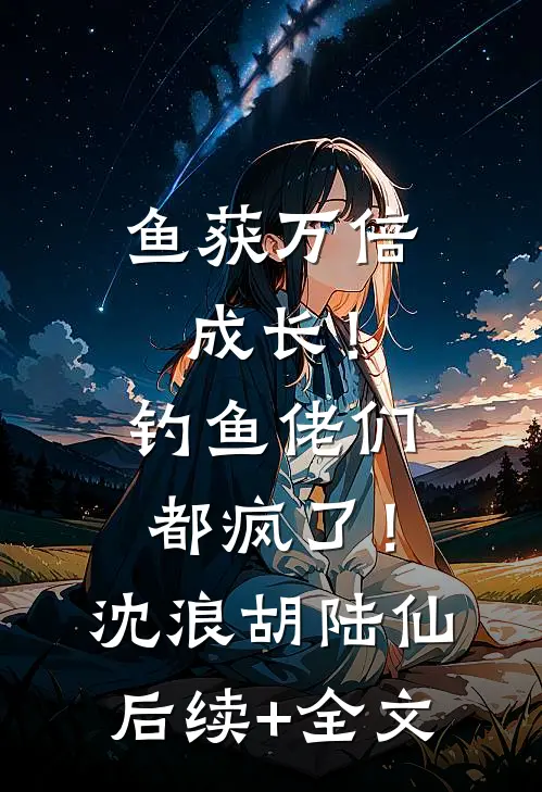 鱼获万倍成长！钓鱼佬们都疯了！沈浪胡陆仙后续+全文