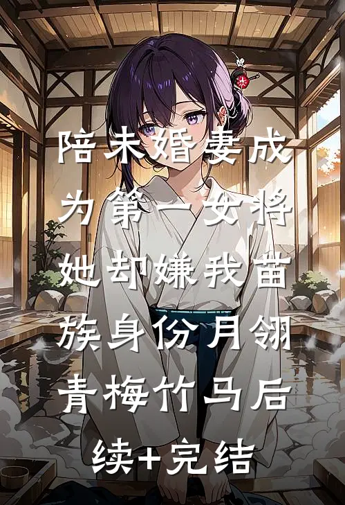 陪未婚妻成为第一女将，她却嫌我苗族身份月翎青梅竹马后续+完结
