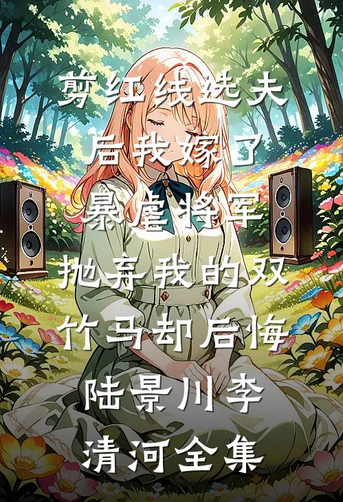 剪红线选夫后我嫁了暴虐将军，抛弃我的双竹马却后悔陆景川李清河全集