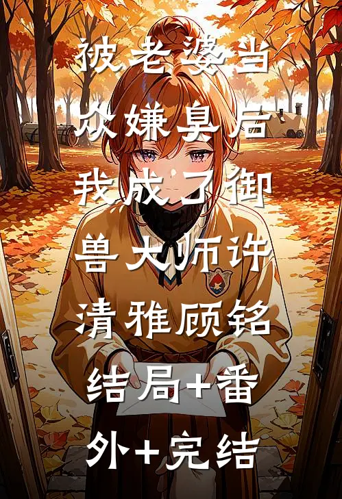被老婆当众嫌臭后，我成了御兽大师许清雅顾铭:结局+番外+完结