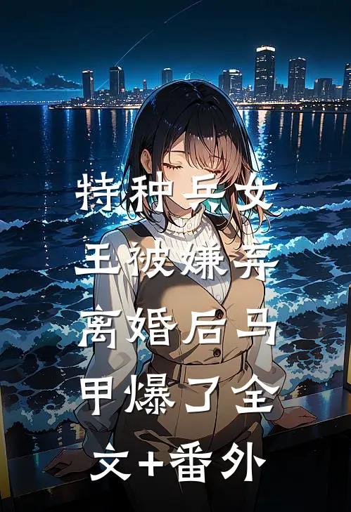 特种兵女王被嫌弃，离婚后马甲爆了全文+番外