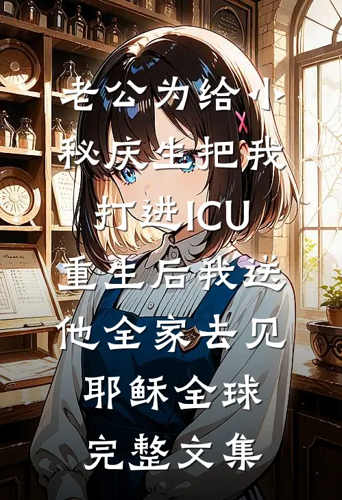 老公为给小秘庆生把我打进ICU，重生后我送他全家去见耶稣全球完整文集