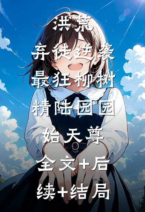 洪荒：弃徒逆袭，最狂柳树精陆园园始天尊:全文+后续+结局