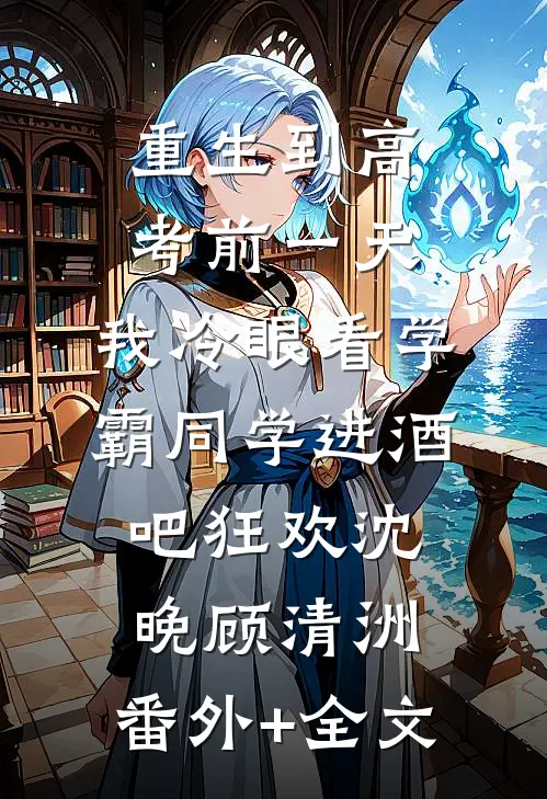 重生到高考前一天,我冷眼看学霸同学进酒吧狂欢沈晚顾清洲:(番外)+(全文)
