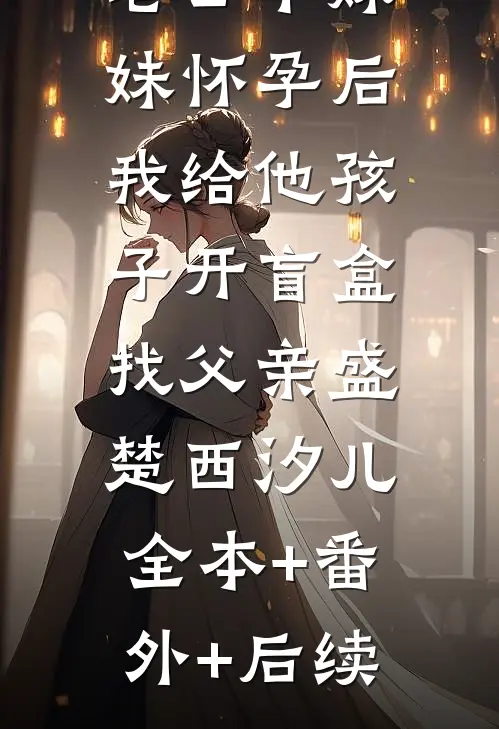 老公干妹妹怀孕后，我给他孩子开盲盒找父亲盛楚西汐儿:全本+番外+后续