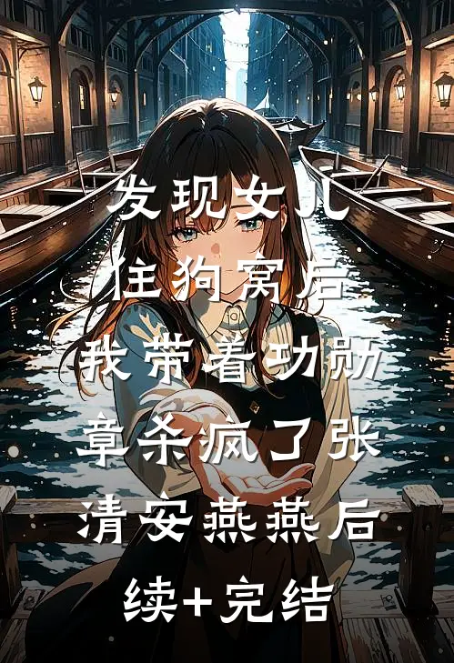 发现女儿住狗窝后，我带着功勋章杀疯了张清安燕燕后续+完结