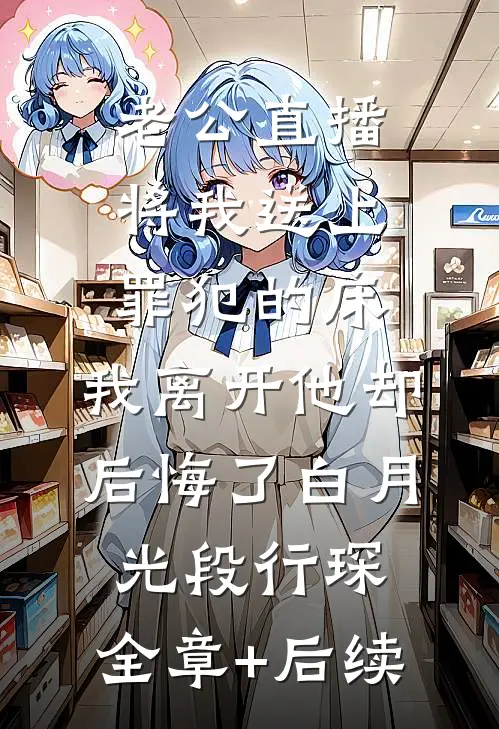 老公直播将我送上罪犯的床，我离开他却后悔了白月光段行琛:全章+后续