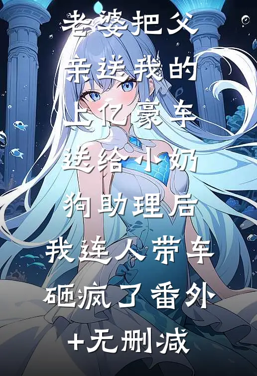 老婆把父亲送我的上亿豪车送给小奶狗助理后，我连人带车砸疯了番外+无删减