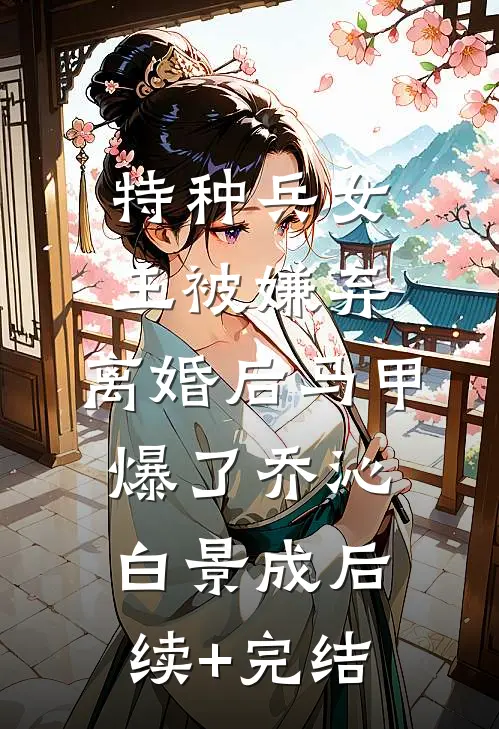 特种兵女王被嫌弃，离婚后马甲爆了乔沁白景成后续+完结